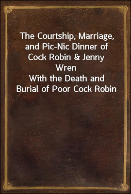 The Courtship, Marriage, and Pic-Nic Dinner of Cock Robin & Jenny Wren
With the Death and Burial of Poor Cock Robin