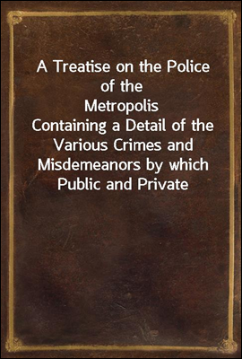 A Treatise on the Police of the Metropolis
Containing a Detail of the Various Crimes and Misdemeanors by which Public and Private Property and Security are, at Present, Injured and Endangered