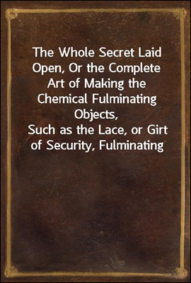 The Whole Secret Laid Open, Or the Complete Art of Making the Chemical Fulminating Objects,
Such as the Lace, or Girt of Security, Fulminating Letters, Balls, Bombs, Garters, Cards, Spiders, Segars,