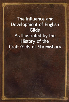 The Influence and Development of English Gilds
As Illustrated by the History of the Craft Gilds of Shrewsbury