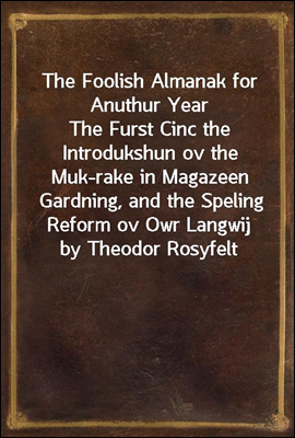 The Foolish Almanak for Anuthur Year
The Furst Cinc the Introdukshun ov the Muk-rake in Magazeen Gardning, and the Speling Reform ov Owr Langwij by Theodor Rosyfelt