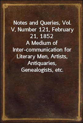 Notes and Queries, Vol. V, Number 121, February 21, 1852
A Medium of Inter-communication for Literary Men, Artists, Antiquaries, Genealogists, etc.