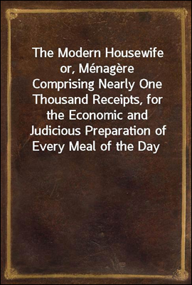 The Modern Housewife or, Menagere
Comprising Nearly One Thousand Receipts, for the Economic and Judicious Preparation of Every Meal of the Day, with those of The Nursery and Sick Room, and Minute Dir