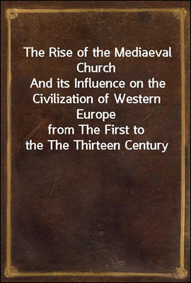 The Rise of the Mediaeval Church
And its Influence on the Civilization of Western Europe
from The First to the The Thirteen Century