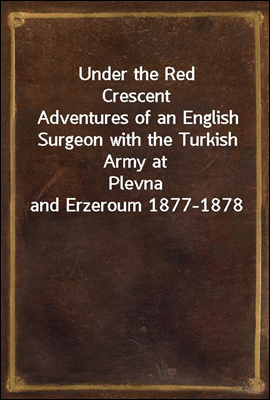 Under the Red Crescent
Adventures of an English Surgeon with the Turkish Army at
Plevna and Erzeroum 1877-1878