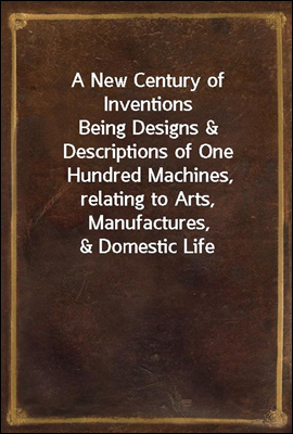 A New Century of Inventions
Being Designs & Descriptions of One Hundred Machines,
relating to Arts, Manufactures, & Domestic Life