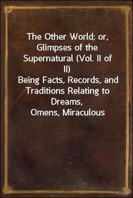 The Other World; or, Glimpses of the Supernatural (Vol. II of II)
Being Facts, Records, and Traditions Relating to Dreams,
Omens, Miraculous Occurrences, Apparitions, Wraiths,
Warnings, Second-sight,