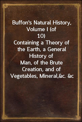 Buffon's Natural History, Volume I (of 10)
Containing a Theory of the Earth, a General History of
Man, of the Brute Creation, and of Vegetables, Mineral,
&c. &c