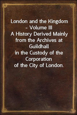 London and the Kingdom - Volume III
A History Derived Mainly from the Archives at Guildhall
in the Custody of the Corporation of the City of London.
