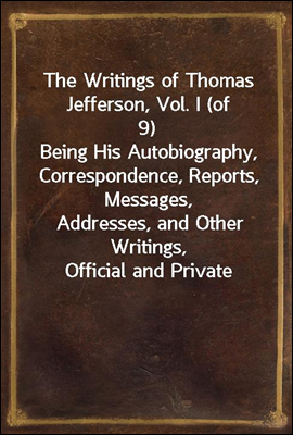 The Writings of Thomas Jefferson, Vol. I (of 9)
Being His Autobiography, Correspondence, Reports, Messages,
Addresses, and Other Writings, Official and Private