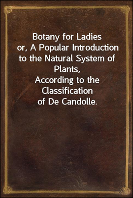 Botany for Ladies
or, A Popular Introduction to the Natural System of Plants,
According to the Classification of De Candolle.