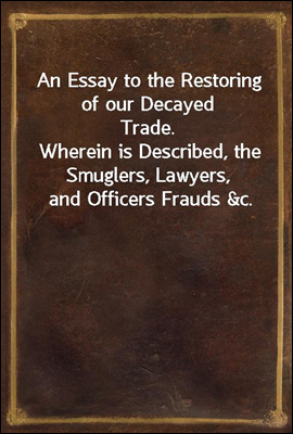 An Essay to the Restoring of our Decayed Trade.
Wherein is Described, the Smuglers, Lawyers, and Officers Frauds &c.