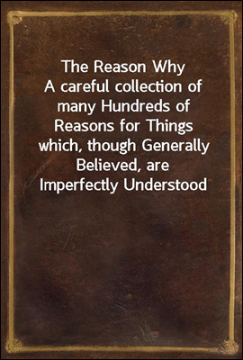 The Reason Why
A careful collection of many Hundreds of Reasons for Things
which, though Generally Believed, are Imperfectly Understood