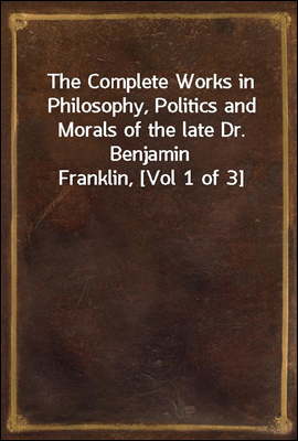The Complete Works in Philosophy, Politics and Morals of the late Dr. Benjamin Franklin, [Vol 1 of 3]
