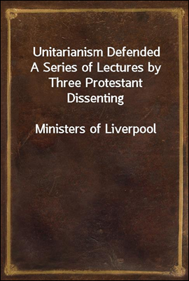 Unitarianism Defended
A Series of Lectures by Three Protestant Dissenting
Ministers of Liverpool