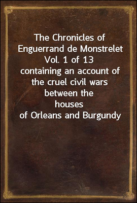 The Chronicles of Enguerrand de Monstrelet Vol. 1 of 13
containing an account of the cruel civil wars between the
houses of Orleans and Burgundy