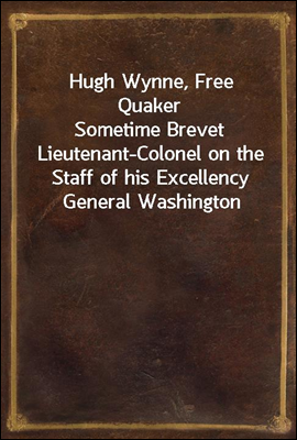 Hugh Wynne, Free Quaker
Sometime Brevet Lieutenant-Colonel on the Staff of his Excellency General Washington