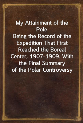 My Attainment of the Pole
Being the Record of the Expedition That First Reached the Boreal Center, 1907-1909. With the Final Summary of the Polar Controversy