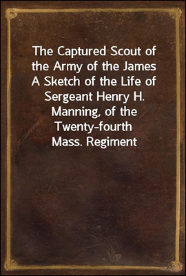 The Captured Scout of the Army of the James
A Sketch of the Life of Sergeant Henry H. Manning, of the Twenty-fourth Mass. Regiment