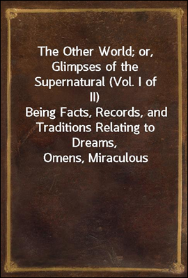 The Other World; or, Glimpses of the Supernatural (Vol. I of II)
Being Facts, Records, and Traditions Relating to Dreams,
Omens, Miraculous Occurrences, Apparitions, Wraiths,
Warnings, Second-sight, W
