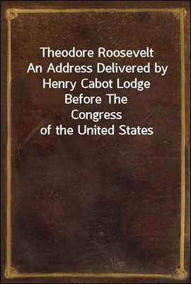 Theodore Roosevelt
An Address Delivered by Henry Cabot Lodge Before The
Congress of the United States