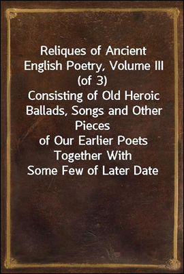 Reliques of Ancient English Poetry, Volume III (of 3)
Consisting of Old Heroic Ballads, Songs and Other Pieces
of Our Earlier Poets Together With Some Few of Later Date