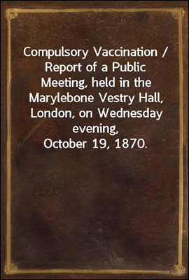 Compulsory Vaccination / Report of a Public Meeting, held in the Marylebone Vestry Hall, London, on Wednesday evening, October 19, 1870.