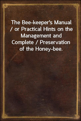 The Bee-keeper's Manual / or Practical Hints on the Management and Complete / Preservation of the Honey-bee.