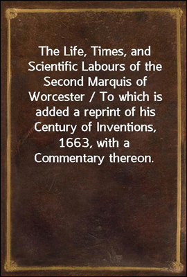 The Life, Times, and Scientific Labours of the Second Marquis of Worcester / To which is added a reprint of his Century of Inventions, 1663, with a Commentary thereon.