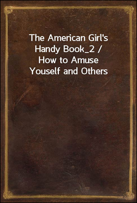 The American Girl's Handy Book_2 / How to Amuse Youself and Others