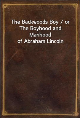 The Backwoods Boy / or The Boyhood and Manhood of Abraham Lincoln