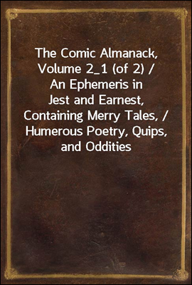 The Comic Almanack, Volume 2_1 (of 2) / An Ephemeris in Jest and Earnest, Containing Merry Tales, / Humerous Poetry, Quips, and Oddities