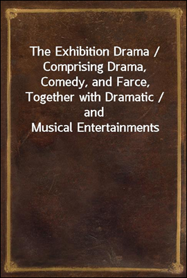 The Exhibition Drama / Comprising Drama, Comedy, and Farce, Together with Dramatic / and Musical Entertainments