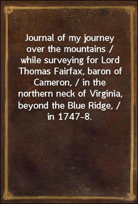 Journal of my journey over the mountains / while surveying for Lord Thomas Fairfax, baron of Cameron, / in the northern neck of Virginia, beyond the Blue Ridge, / in 1747-8.