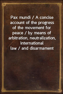 Pax mundi / A concise account of the progress of the movement for peace / by means of arbitration, neutralization, international law / and disarmament