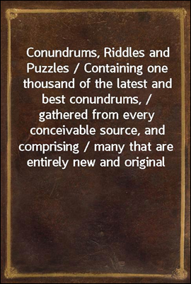 Conundrums, Riddles and Puzzles / Containing one thousand of the latest and best conundrums, / gathered from every conceivable source, and comprising / many that are entirely new and original