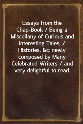 Essays from the Chap-Book / Being a Miscellany of Curious and interesting Tales, / Histories, &c; newly composed by Many Celebrated Writers / and very delightful to read.