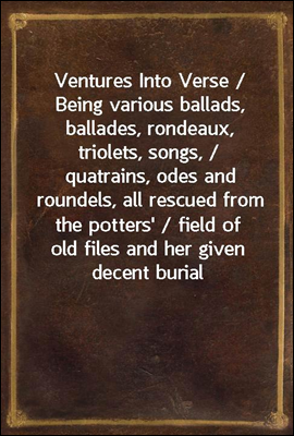 Ventures Into Verse / Being various ballads, ballades, rondeaux, triolets, songs, / quatrains, odes and roundels, all rescued from the potters' / field of old files and her given decent burial