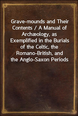Grave-mounds and Their Contents / A Manual of Archæology, as Exemplified in the Burials of the Celtic, the Romano-British, and the Anglo-Saxon Periods