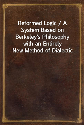 Reformed Logic / A System Based on Berkeley's Philosophy with an Entirely New Method of Dialectic