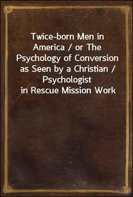 Twice-born Men in America / or The Psychology of Conversion as Seen by a Christian / Psychologist in Rescue Mission Work