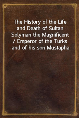 The History of the Life and Death of Sultan Solyman the Magnificent / Emperor of the Turks and of his son Mustapha