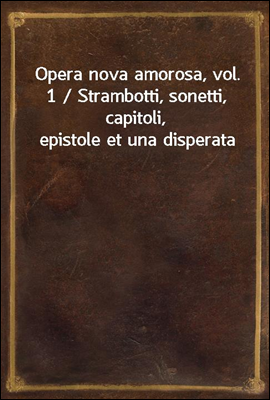 Opera nova amorosa, vol. 1 / Strambotti, sonetti, capitoli, epistole et una disperata