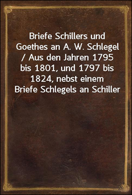 Briefe Schillers und Goethes an A. W. Schlegel / Aus den Jahren 1795 bis 1801, und 1797 bis 1824, nebst einem Briefe Schlegels an Schiller