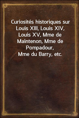 Curiosites historiques sur Louis XIII, Louis XIV, Louis XV, Mme de Maintenon, Mme de Pompadour, Mme du Barry, etc.