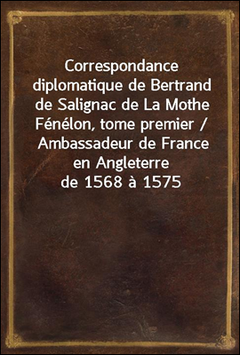 Correspondance diplomatique de Bertrand de Salignac de La Mothe Fenelon, tome premier / Ambassadeur de France en Angleterre de 1568 a 1575