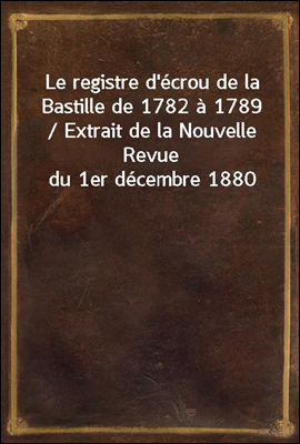 Le registre d'ecrou de la Bastille de 1782 a 1789 / Extrait de la Nouvelle Revue du 1er decembre 1880