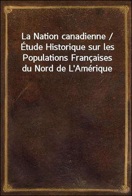 La Nation canadienne / Etude Historique sur les Populations Francaises du Nord de L'Amerique