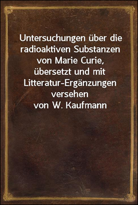 Untersuchungen uber die radioaktiven Substanzen von Marie Curie, ubersetzt und mit Litteratur-Erganzungen versehen von W. Kaufmann