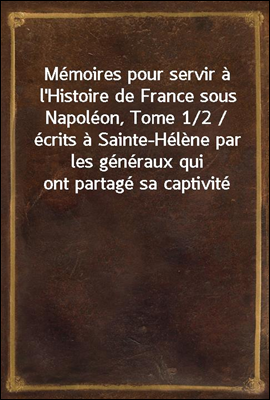 Memoires pour servir a l'Histoire de France sous Napoleon, Tome 1/2 / ecrits a Sainte-Helene par les generaux qui ont partage sa captivite